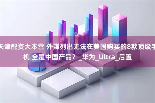 天津配资大本营 外媒列出无法在美国购买的8款顶级手机 全是中国产品？_华为_Ultra_后置
