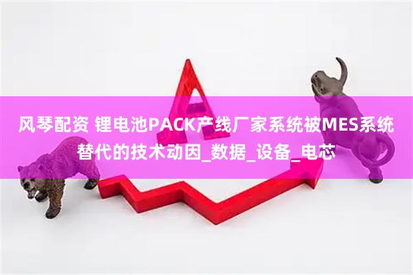 风琴配资 锂电池PACK产线厂家系统被MES系统替代的技术动因_数据_设备_电芯
