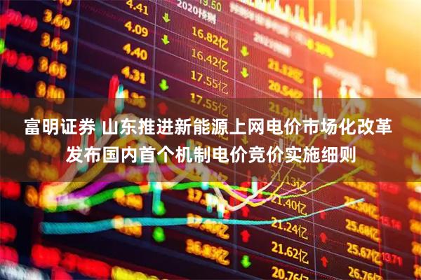 富明证券 山东推进新能源上网电价市场化改革 发布国内首个机制电价竞价实施细则