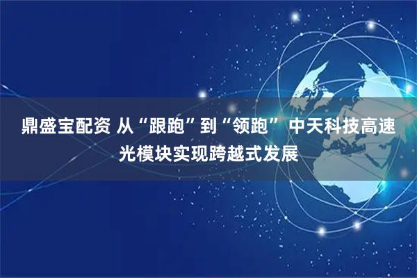鼎盛宝配资 从“跟跑”到“领跑” 中天科技高速光模块实现跨越式发展