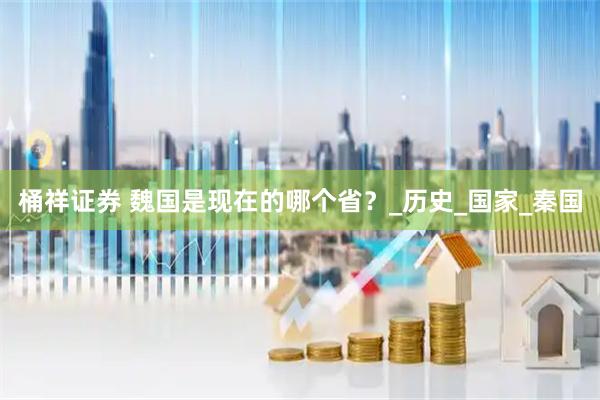 桶祥证券 魏国是现在的哪个省？_历史_国家_秦国