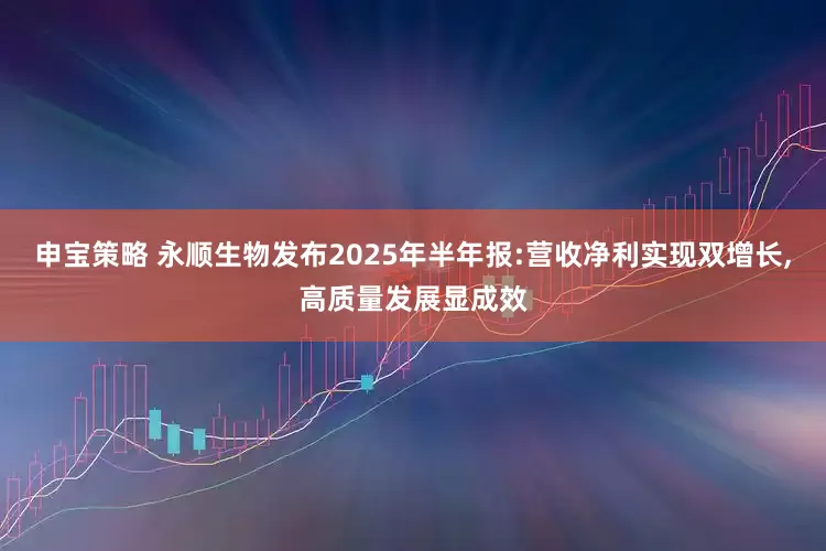 申宝策略 永顺生物发布2025年半年报:营收净利实现双增长,高质量发展显成效