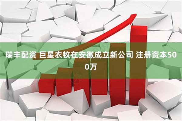 瑞丰配资 巨星农牧在安徽成立新公司 注册资本500万