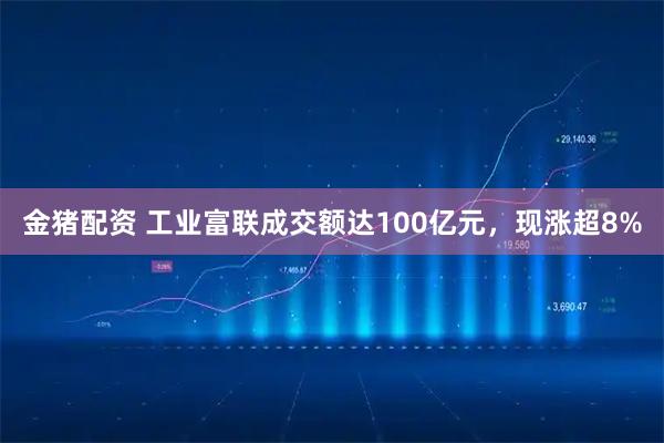 金猪配资 工业富联成交额达100亿元，现涨超8%