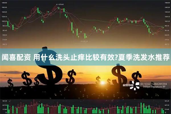 闻喜配资 用什么洗头止痒比较有效?夏季洗发水推荐