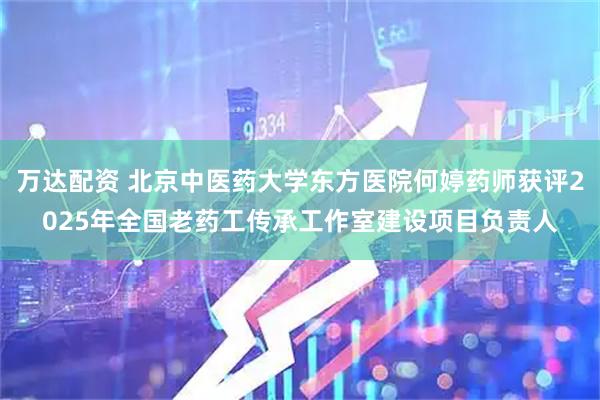 万达配资 北京中医药大学东方医院何婷药师获评2025年全国老药工传承工作室建设项目负责人