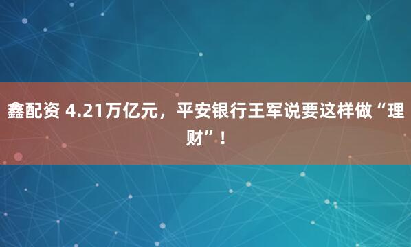 鑫配资 4.21万亿元，平安银行王军说要这样做“理财”！