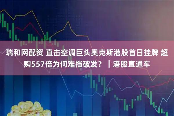 瑞和网配资 直击空调巨头奥克斯港股首日挂牌 超购557倍为何难挡破发？｜港股直通车