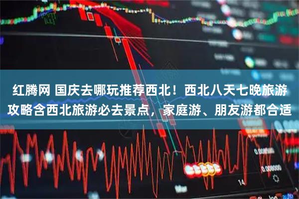红腾网 国庆去哪玩推荐西北！西北八天七晚旅游攻略含西北旅游必去景点，家庭游、朋友游都合适