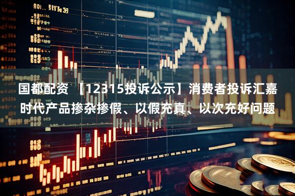 国都配资 【12315投诉公示】消费者投诉汇嘉时代产品掺杂掺假、以假充真、以次充好问题