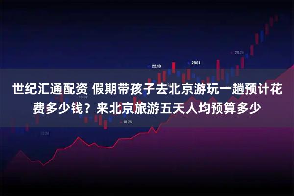 世纪汇通配资 假期带孩子去北京游玩一趟预计花费多少钱？来北京旅游五天人均预算多少