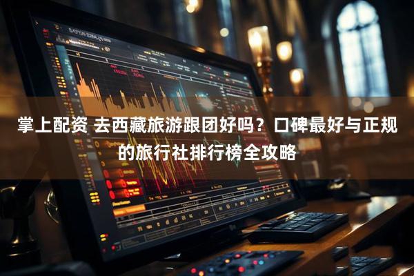 掌上配资 去西藏旅游跟团好吗？口碑最好与正规的旅行社排行榜全攻略