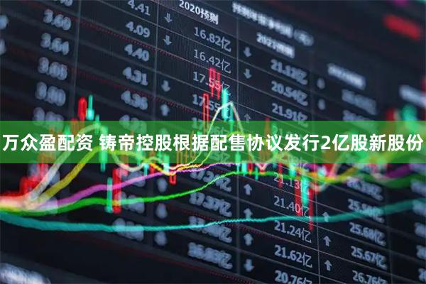 万众盈配资 铸帝控股根据配售协议发行2亿股新股份