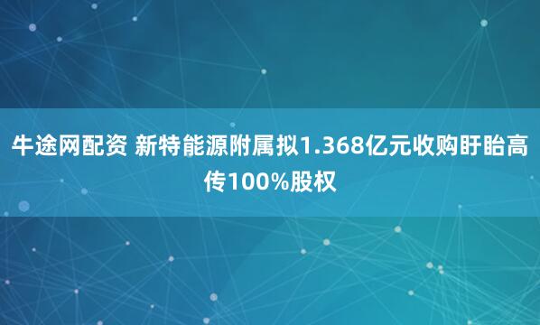 牛途网配资 新特能源附属拟1.368亿元收购盱眙高传100%股权