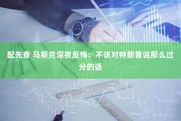 配先查 马斯克深夜反悔：不该对特朗普说那么过分的话