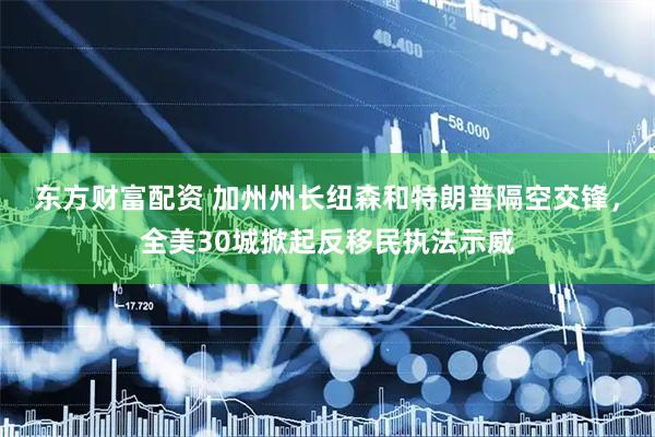 东方财富配资 加州州长纽森和特朗普隔空交锋，全美30城掀起反移民执法示威