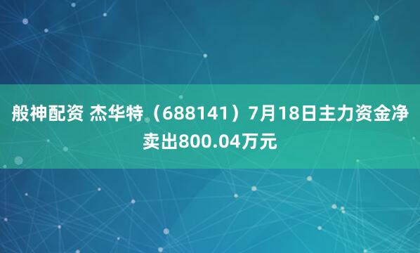 般神配资 杰华特(688141)7月18日主力资金净卖出800.04万元