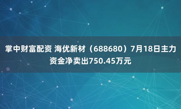掌中财富配资 海优新材(688680)7月18日主力资金净卖出750.45万元