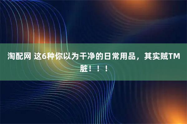 淘配网 这6种你以为干净的日常用品，其实贼TM脏！！！