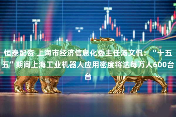 恒泰配资 上海市经济信息化委主任汤文侃：“十五五”期间上海工业机器人应用密度将达每万人600台
