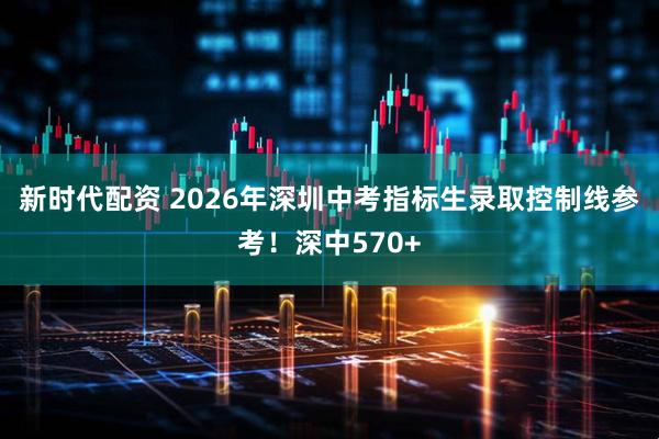 新时代配资 2026年深圳中考指标生录取控制线参考！深中570+
