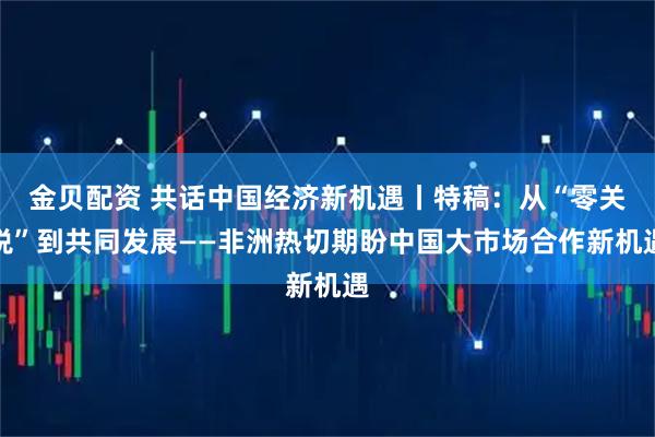 金贝配资 共话中国经济新机遇丨特稿：从“零关税”到共同发展——非洲热切期盼中国大市场合作新机遇