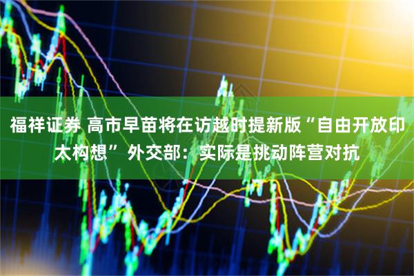福祥证券 高市早苗将在访越时提新版“自由开放印太构想” 外交部：实际是挑动阵营对抗