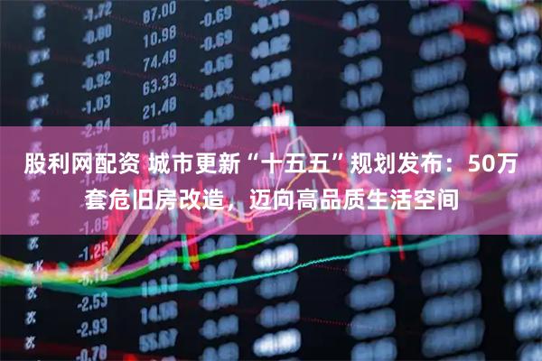 股利网配资 城市更新“十五五”规划发布：50万套危旧房改造，迈向高品质生活空间