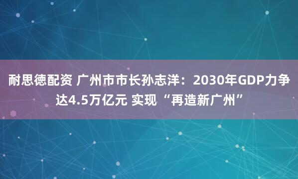 耐思徳配资 广州市市长孙志洋：2030年GDP力争达4.5万亿元 实现 “再造新广州”