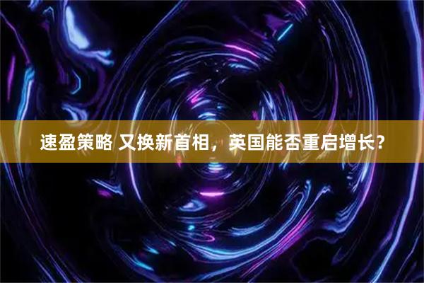 速盈策略 又换新首相，英国能否重启增长？